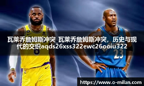 瓦莱乔詹姆斯冲突_瓦莱乔詹姆斯冲突，历史与现代的交织aqds26xss322ewc26ooiu322